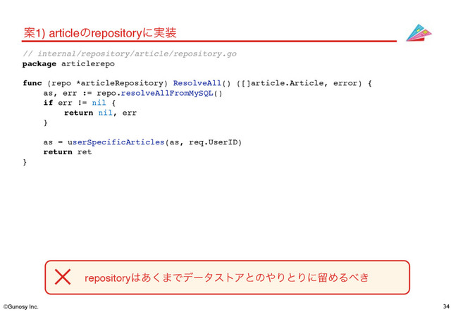 ©Gunosy Inc. 34
Ҋ1) articleͷrepositoryʹ࣮૷
repository͸͋͘·ͰσʔλετΞͱͷ΍ΓͱΓʹཹΊΔ΂͖
// internal/repository/article/repository.go
package articlerepo
func (repo *articleRepository) ResolveAll() ([]article.Article, error) {
as, err := repo.resolveAllFromMySQL()
if err != nil {
return nil, err
}
as = userSpecificArticles(as, req.UserID)
return ret
}
✕

