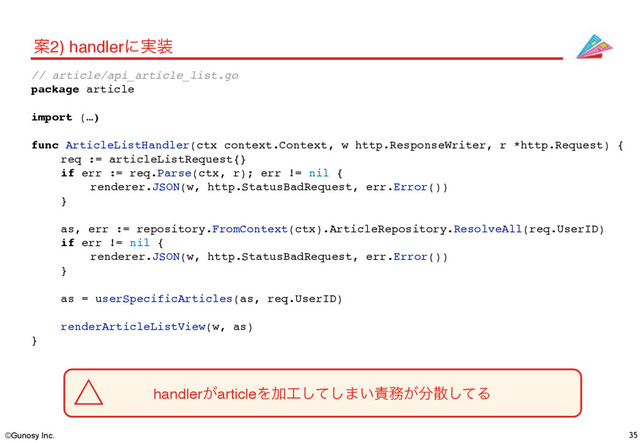©Gunosy Inc. 35
Ҋ2) handlerʹ࣮૷
handler͕articleΛՃ޻ͯ͠͠·͍੹຿͕෼ࢄͯ͠Δ
// article/api_article_list.go
package article
import (…)
func ArticleListHandler(ctx context.Context, w http.ResponseWriter, r *http.Request) {
req := articleListRequest{}
if err := req.Parse(ctx, r); err != nil {
renderer.JSON(w, http.StatusBadRequest, err.Error())
}
as, err := repository.FromContext(ctx).ArticleRepository.ResolveAll(req.UserID)
if err != nil {
renderer.JSON(w, http.StatusBadRequest, err.Error())
}
as = userSpecificArticles(as, req.UserID)
renderArticleListView(w, as)
}
˚
