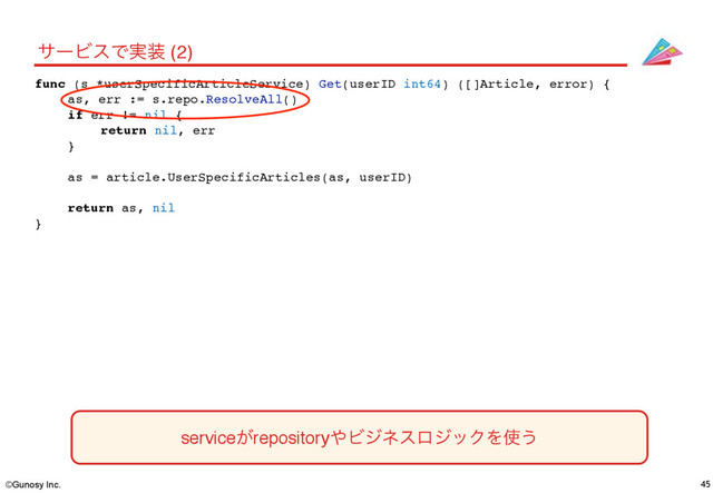 ©Gunosy Inc. 45
αʔϏεͰ࣮૷ (2)
func (s *userSpecificArticleService) Get(userID int64) ([]Article, error) {
as, err := s.repo.ResolveAll()
if err != nil {
return nil, err
}
as = article.UserSpecificArticles(as, userID)
return as, nil
}
service͕repository΍ϏδωεϩδοΫΛ࢖͏
