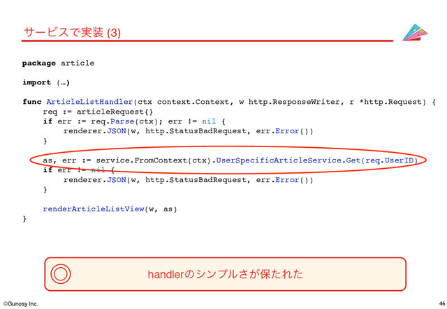 ©Gunosy Inc.
// article/api_article_list.go
package article
import (…)
func ArticleListHandler(ctx context.Context, w http.ResponseWriter, r *http.Request) {
req := articleRequest{}
if err := req.Parse(ctx); err != nil {
renderer.JSON(w, http.StatusBadRequest, err.Error())
}
as, err := service.FromContext(ctx).UserSpecificArticleService.Get(req.UserID)
if err != nil {
renderer.JSON(w, http.StatusBadRequest, err.Error())
}
renderArticleListView(w, as)
}
46
αʔϏεͰ࣮૷ (3)
handlerͷγϯϓϧ͕͞อͨΕͨ
˕
