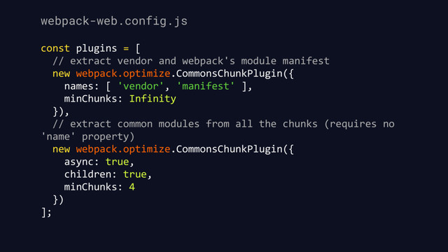 webpack-web.config.js
const plugins = [
// extract vendor and webpack's module manifest
new webpack.optimize.CommonsChunkPlugin({
names: [ 'vendor', 'manifest' ],
minChunks: Infinity
}),
// extract common modules from all the chunks (requires no
'name' property)
new webpack.optimize.CommonsChunkPlugin({
async: true,
children: true,
minChunks: 4
})
];
