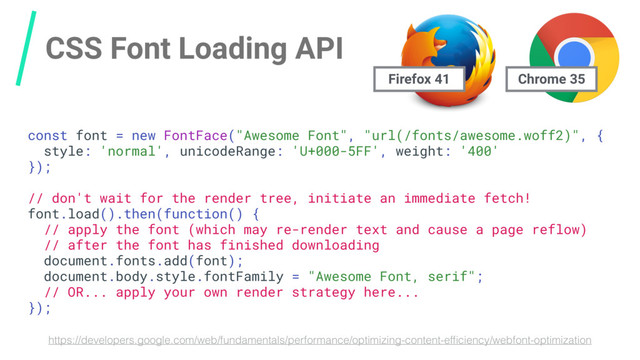 CSS Font Loading API
https://developers.google.com/web/fundamentals/performance/optimizing-content-efﬁciency/webfont-optimization
const font = new FontFace("Awesome Font", "url(/fonts/awesome.woff2)", {
style: 'normal', unicodeRange: 'U+000-5FF', weight: '400'
});
// don't wait for the render tree, initiate an immediate fetch!
font.load().then(function() {
// apply the font (which may re-render text and cause a page reflow)
// after the font has finished downloading
document.fonts.add(font);
document.body.style.fontFamily = "Awesome Font, serif";
// OR... apply your own render strategy here...
});
Chrome 35
Firefox 41
