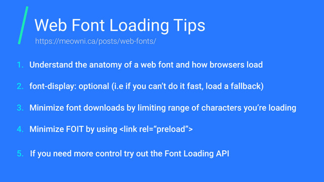 Web Font Loading Tips
Understand the anatomy of a web font and how browsers load
font-display: optional (i.e if you can’t do it fast, load a fallback)
Minimize font downloads by limiting range of characters you’re loading
Minimize FOIT by using 
If you need more control try out the Font Loading API
1.
2.
3.
4.
5.
https://meowni.ca/posts/web-fonts/
