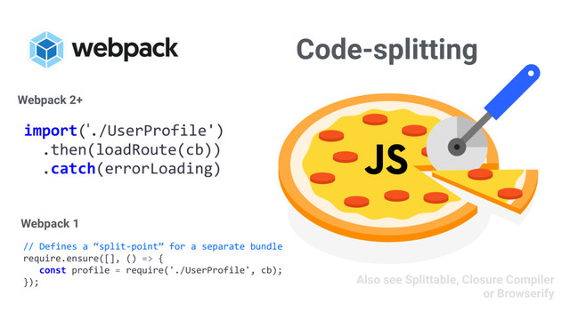 Code-splitting
// Defines a “split-point” for a separate bundle
require.ensure([], () => {
const profile = require('./UserProfile', cb);
});
import('./UserProfile')
.then(loadRoute(cb))
.catch(errorLoading)
Webpack 2+
Webpack 1
Also see Splittable, Closure Compiler
or Browserify
