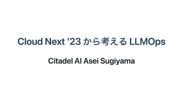 Cloud Next '23 から考える LLMOps
Citadel AI Asei Sugiyama

