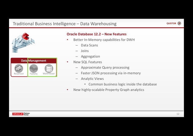 12
Traditional Business Intelligence – Data Warehousing
Data Management
Reservoir Factory Warehouse
Oracle Database 12.2 – New Features
• Better In-Memory capabilities for DWH
– Data Scans
– Joins
– Aggregation
• New SQL Features
– Approximate Query processing
– Faster JSON processing via in-memory
– Analytic Views
• Common business logic inside the database
• New highly-scalable Property Graph analytics
