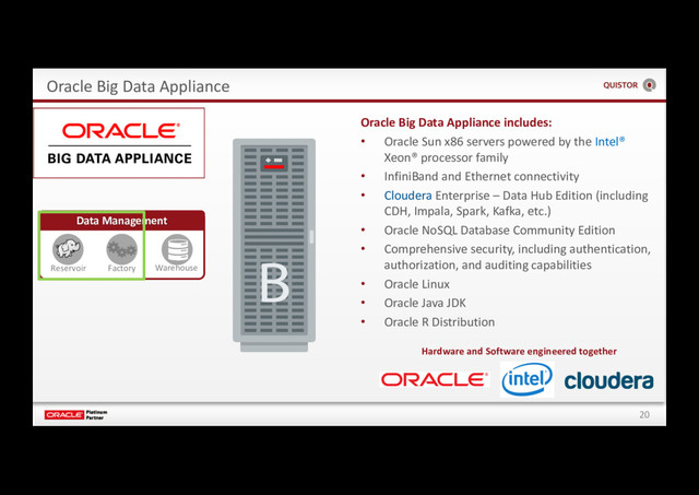 20
Oracle Big Data Appliance
Data Management
Reservoir Factory Warehouse
Hardware and Software engineered together
Oracle Big Data Appliance includes:
• Oracle Sun x86 servers powered by the Intel®
Xeon® processor family
• InfiniBand and Ethernet connectivity
• Cloudera Enterprise – Data Hub Edition (including
CDH, Impala, Spark, Kafka, etc.)
• Oracle NoSQL Database Community Edition
• Comprehensive security, including authentication,
authorization, and auditing capabilities
• Oracle Linux
• Oracle Java JDK
• Oracle R Distribution
