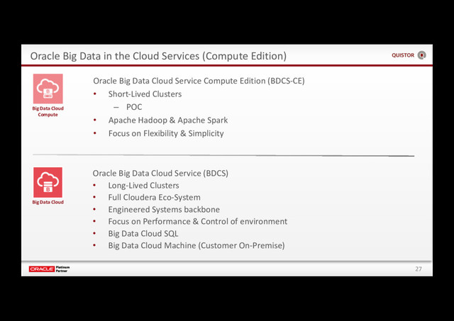 27
Oracle Big Data in the Cloud Services (Compute Edition)
Big Data Cloud
Compute
Oracle Big Data Cloud Service (BDCS)
• Long-Lived Clusters
• Full Cloudera Eco-System
• Engineered Systems backbone
• Focus on Performance & Control of environment
• Big Data Cloud SQL
• Big Data Cloud Machine (Customer On-Premise)
Big Data Cloud
Oracle Big Data Cloud Service Compute Edition (BDCS-CE)
• Short-Lived Clusters
– POC
• Apache Hadoop & Apache Spark
• Focus on Flexibility & Simplicity
