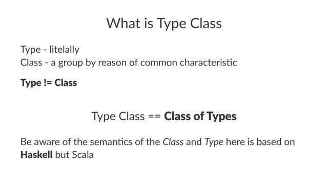 What is Type Class
Type - litelally
Class - a group by reason of common characteris7c
Type != Class
Type Class == Class of Types
Be aware of the seman.cs of the Class and Type here is based on
Haskell but Scala
