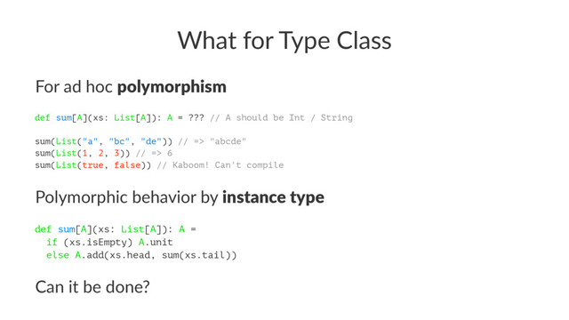What for Type Class
For ad hoc polymorphism
def sum[A](xs: List[A]): A = ??? // A should be Int / String
sum(List("a", "bc", "de")) // => "abcde"
sum(List(1, 2, 3)) // => 6
sum(List(true, false)) // Kaboom! Can't compile
Polymorphic behavior by instance type
def sum[A](xs: List[A]): A =
if (xs.isEmpty) A.unit
else A.add(xs.head, sum(xs.tail))
Can it be done?
