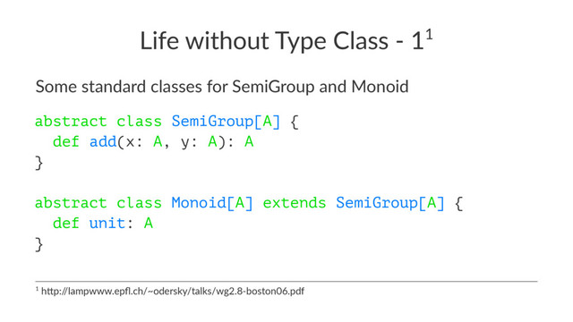 Life without Type Class - 11
Some standard classes for SemiGroup and Monoid
abstract class SemiGroup[A] {
def add(x: A, y: A): A
}
abstract class Monoid[A] extends SemiGroup[A] {
def unit: A
}
1 h$p:/
/lampwww.epﬂ.ch/~odersky/talks/wg2.8-boston06.pdf
