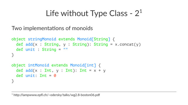Life without Type Class - 21
Two implementa-ons of monoids
object stringMonoid extends Monoid[String] {
def add(x : String, y : String): String = x.concat(y)
def unit : String = ""
}
object intMonoid extends Monoid[int] {
def add(x : Int, y : Int): Int = x + y
def unit: Int = 0
}
1 h$p:/
/lampwww.epﬂ.ch/~odersky/talks/wg2.8-boston06.pdf
