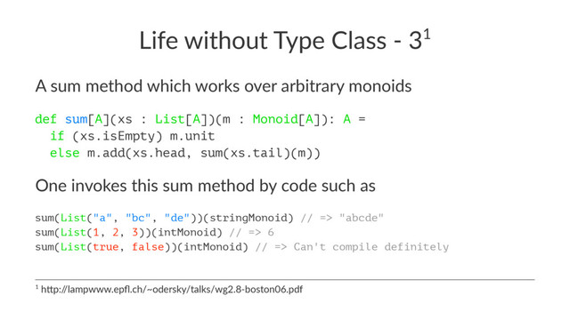 Life without Type Class - 31
A sum method which works over arbitrary monoids
def sum[A](xs : List[A])(m : Monoid[A]): A =
if (xs.isEmpty) m.unit
else m.add(xs.head, sum(xs.tail)(m))
One invokes this sum method by code such as
sum(List("a", "bc", "de"))(stringMonoid) // => "abcde"
sum(List(1, 2, 3))(intMonoid) // => 6
sum(List(true, false))(intMonoid) // => Can't compile definitely
1 h$p:/
/lampwww.epﬂ.ch/~odersky/talks/wg2.8-boston06.pdf

