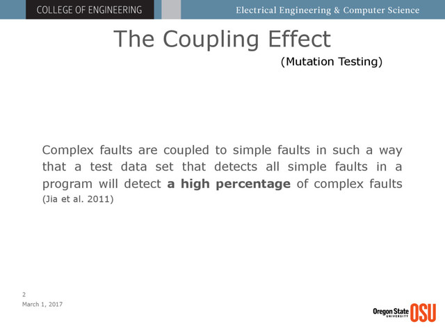 The Coupling Effect
March 1, 2017
2
Complex faults are coupled to simple faults in such a way
that a test data set that detects all simple faults in a
program will detect a high percentage of complex faults
(Jia et al. 2011)
(Mutation Testing)
