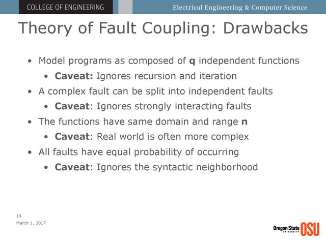 Theory of Fault Coupling: Drawbacks
March 1, 2017
14
• Model programs as composed of q independent functions
• Caveat: Ignores recursion and iteration
• A complex fault can be split into independent faults
• Caveat: Ignores strongly interacting faults
• The functions have same domain and range n
• Caveat: Real world is often more complex
• All faults have equal probability of occurring
• Caveat: Ignores the syntactic neighborhood
