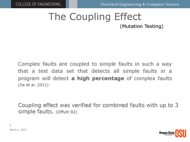 The Coupling Effect
March 1, 2017
3
Complex faults are coupled to simple faults in such a way
that a test data set that detects all simple faults in a
program will detect a high percentage of complex faults
(Jia et al. 2011)
(Mutation Testing)
Coupling effect was verified for combined faults with up to 3
simple faults. (Offutt 92)

