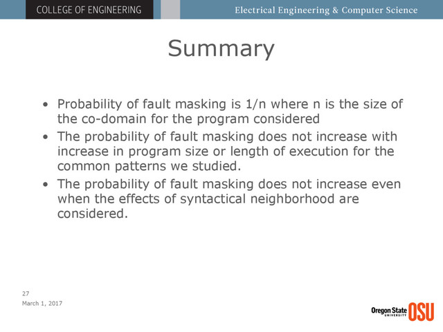 Summary
March 1, 2017
27
• Probability of fault masking is 1/n where n is the size of
the co-domain for the program considered
• The probability of fault masking does not increase with
increase in program size or length of execution for the
common patterns we studied.
• The probability of fault masking does not increase even
when the effects of syntactical neighborhood are
considered.

