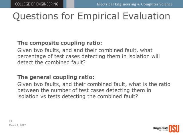 Questions for Empirical Evaluation
March 1, 2017
29
The composite coupling ratio:
Given two faults, and and their combined fault, what
percentage of test cases detecting them in isolation will
detect the combined fault?
The general coupling ratio:
Given two faults, and their combined fault, what is the ratio
between the number of test cases detecting them in
isolation vs tests detecting the combined fault?
