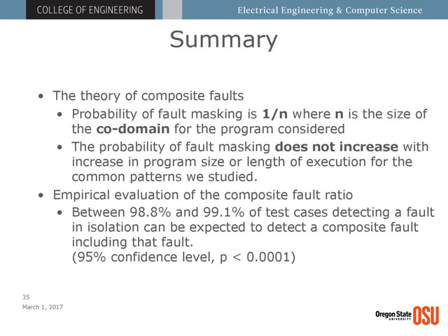 Summary
March 1, 2017
35
• The theory of composite faults
• Probability of fault masking is 1/n where n is the size of
the co-domain for the program considered
• The probability of fault masking does not increase with
increase in program size or length of execution for the
common patterns we studied.
• Empirical evaluation of the composite fault ratio
• Between 98.8% and 99.1% of test cases detecting a fault
in isolation can be expected to detect a composite fault
including that fault. 
(95% confidence level, p < 0.0001)
