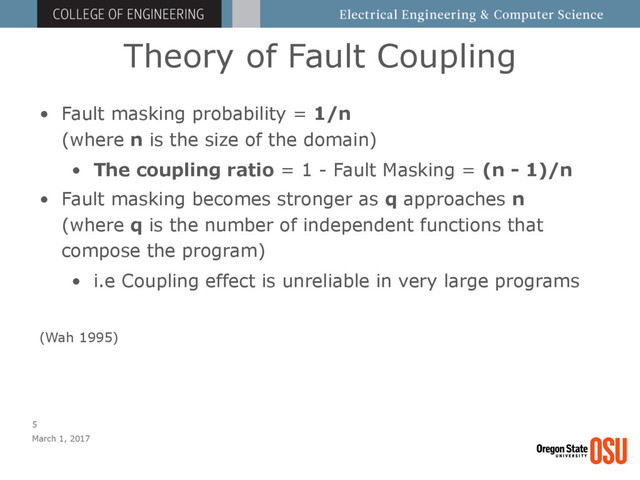 Theory of Fault Coupling
March 1, 2017
5
• Fault masking probability = 1/n 
(where n is the size of the domain)
• The coupling ratio = 1 - Fault Masking = (n - 1)/n
• Fault masking becomes stronger as q approaches n 
(where q is the number of independent functions that
compose the program)
• i.e Coupling effect is unreliable in very large programs
(Wah 1995)
