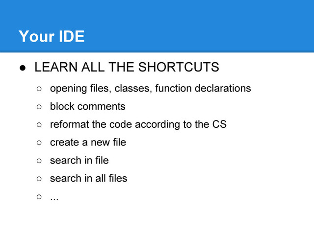 ● LEARN ALL THE SHORTCUTS
○ opening files, classes, function declarations
○ block comments
○ reformat the code according to the CS
○ create a new file
○ search in file
○ search in all files
○ ...
Your IDE

