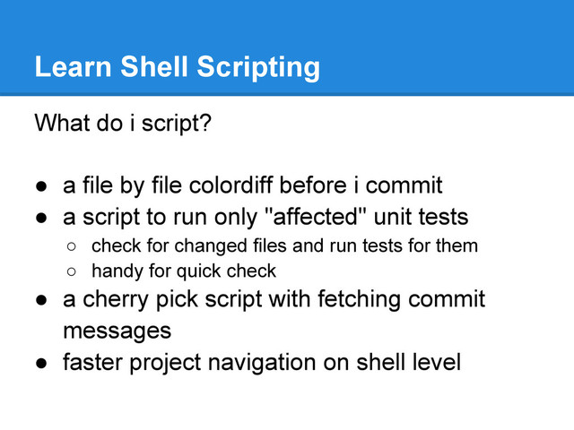 What do i script?
● a file by file colordiff before i commit
● a script to run only "affected" unit tests
○ check for changed files and run tests for them
○ handy for quick check
● a cherry pick script with fetching commit
messages
● faster project navigation on shell level
Learn Shell Scripting
