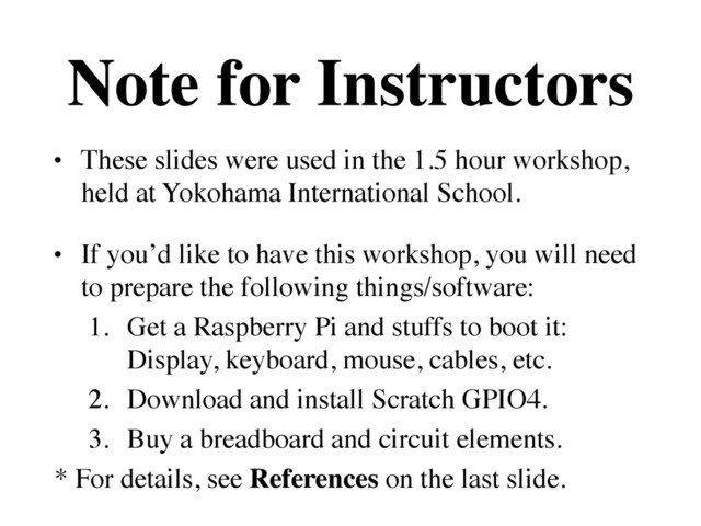 Note for Instructors
• These slides were used in the 1.5 hour workshop, 
held at Yokohama International School.	

• If you’d like to have this workshop, you will need
to prepare the following things/software:	

1. Get a Raspberry Pi and stuffs to boot it: 
Display, keyboard, mouse, cables, etc.	

2. Download and install Scratch GPIO4.	

3. Buy a breadboard and circuit elements.	

* For details, see References on the last slide.
