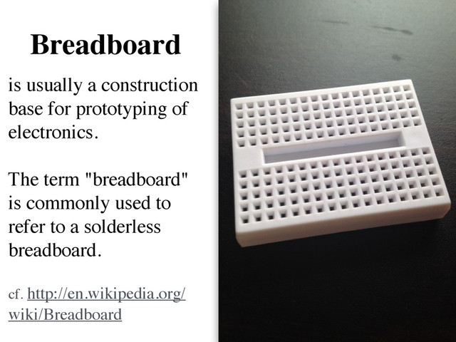Breadboard
is usually a construction
base for prototyping of
electronics.  
 
The term "breadboard"
is commonly used to
refer to a solderless
breadboard.  
 
cf. http://en.wikipedia.org/
wiki/Breadboard
