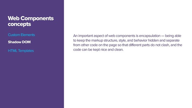 Custom Elements
Web Components
concepts
An important aspect of web components is encapsulation — being able
to keep the markup structure, style, and behavior hidden and separate
from other code on the page so that different parts do not clash, and the
code can be kept nice and clean.
Shadow DOM
HTML Templates
Custom Elements
