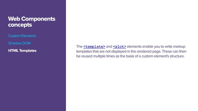 Custom Elements
Web Components
concepts
The  and  elements enable you to write markup
templates that are not displayed in the rendered page. These can then
be reused multiple times as the basis of a custom element's structure.
Custom Elements
HTML Templates
Shadow DOM
