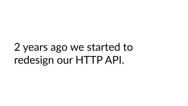2 years ago we started to
redesign our HTTP API.
