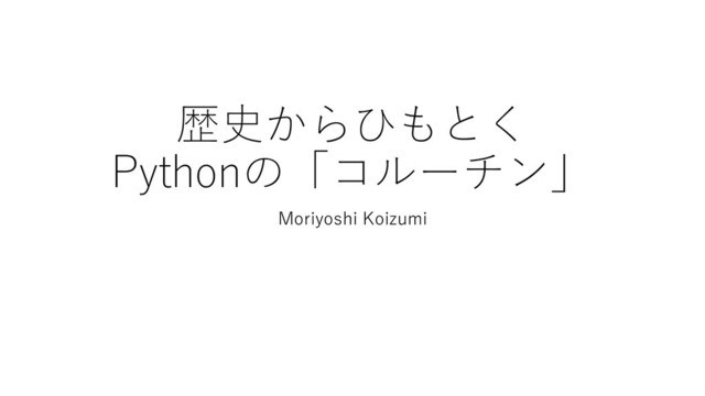 歴史からひもとく
Pythonの「コルーチン」
Moriyoshi Koizumi
