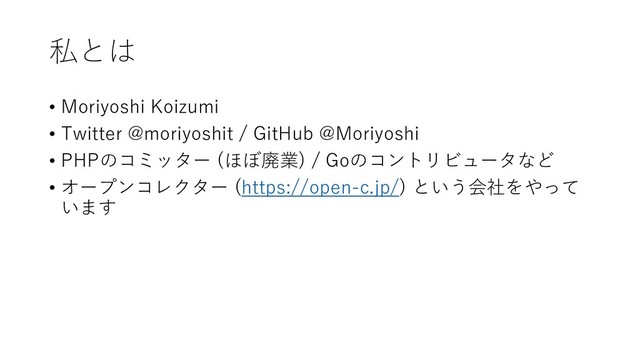 私とは
• Moriyoshi Koizumi
• Twitter @moriyoshit / GitHub @Moriyoshi
• PHPのコミッター (ほぼ廃業) / Goのコントリビュータなど
• オープンコレクター (https://open-c.jp/) という会社をやって
います
