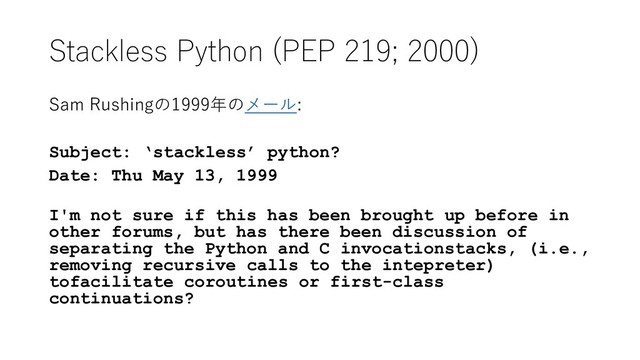 Stackless Python (PEP 219; 2000)
Sam Rushingの1999年のメール:
Subject: ‘stackless’ python?
Date: Thu May 13, 1999
I'm not sure if this has been brought up before in
other forums, but has there been discussion of
separating the Python and C invocationstacks, (i.e.,
removing recursive calls to the intepreter)
tofacilitate coroutines or first-class
continuations?
