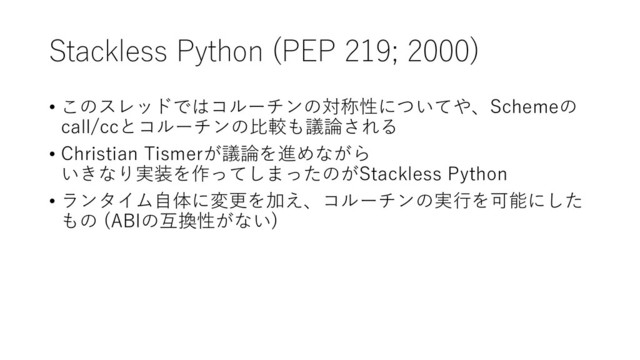 Stackless Python (PEP 219; 2000)
• このスレッドではコルーチンの対称性についてや、Schemeの
call/ccとコルーチンの比較も議論される
• Christian Tismerが議論を進めながら
いきなり実装を作ってしまったのがStackless Python
• ランタイム自体に変更を加え、コルーチンの実行を可能にした
もの (ABIの互換性がない)
