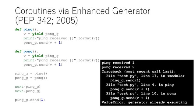 Coroutines via Enhanced Generator
(PEP 342; 2005)
def ping():
v = yield pong_g
print("ping received {}".format(v))
pong_g.send(v + 1)
def pong():
v = yield ping_g
print("pong received {}".format(v))
pong_g.send(v + 1)
ping_g = ping()
pong_g = pong()
next(ping_g)
next(pong_g)
ping_g.send(1)
ping received 1
pong received 2
Traceback (most recent call last):
File "test.py", line 17, in 
ping_g.send(1)
File "test.py", line 4, in ping
pong_g.send(v + 1)
File "test.py", line 10, in pong
pong_g.send(v + 1)
ValueError: generator already executing
