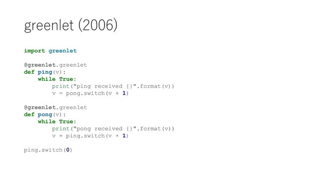 greenlet (2006)
import greenlet
@greenlet.greenlet
def ping(v):
while True:
print("ping received {}".format(v))
v = pong.switch(v + 1)
@greenlet.greenlet
def pong(v):
while True:
print("pong received {}".format(v))
v = ping.switch(v + 1)
ping.switch(0)
