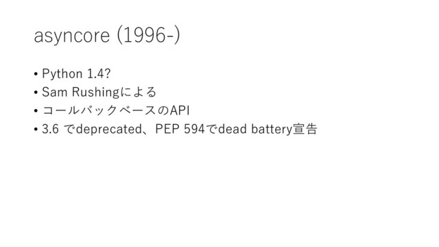 asyncore (1996-)
• Python 1.4?
• Sam Rushingによる
• コールバックベースのAPI
• 3.6 でdeprecated、PEP 594でdead battery宣告
