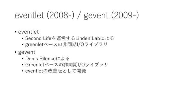 eventlet (2008-) / gevent (2009-)
• eventlet
• Second Lifeを運営するLinden Labによる
• greenletベースの非同期I/Oライブラリ
• gevent
• Denis Bilenkoによる
• Greenletベースの非同期I/Oライブラリ
• eventletの改善版として開発
