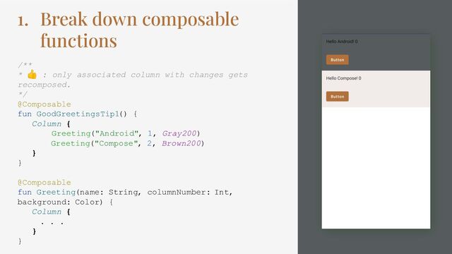 1. Break down composable
functions
/**
* 👍 : only associated column with changes gets
recomposed.
*/
@Composable
fun GoodGreetingsTip1() {
Column {
Greeting("Android", 1, Gray200)
Greeting("Compose", 2, Brown200)
}
}
@Composable
fun Greeting(name: String, columnNumber: Int,
background: Color) {
Column {
. . .
}
}

