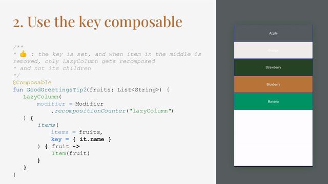 2. Use the key composable
/**
* 👍 : the key is set, and when item in the middle is
removed, only LazyColumn gets recomposed
* and not its children
*/
@Composable
fun GoodGreetingsTip2(fruits: List) {
LazyColumn(
modifier = Modifier
.recompositionCounter("lazyColumn")
) {
items(
items = fruits,
key = { it.name }
) { fruit ->
Item(fruit)
}
}
}
