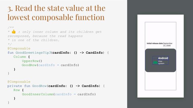 3. Read the state value at the
lowest composable function
/**
* 👍 : only inner column and its children get
recomposed, because the read happens
* in one of the children.
*/
@Composable
fun GoodGreetingsTip3(cardInfo: () -> CardInfo) {
Column {
UpperRow()
GoodRow(cardInfo = cardInfo)
}
}
@Composable
private fun GoodRow(cardInfo: () -> CardInfo) {
Row {
GoodInnerColumn(cardInfo = cardInfo)
}
}
