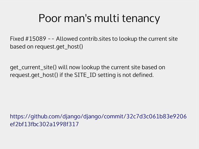 Poor man's multi tenancy
Fixed #15089 -- Allowed contrib.sites to lookup the current site
based on request.get_host()
get_current_site() will now lookup the current site based on
request.get_host() if the SITE_ID setting is not defined.
https://github.com/django/django/commit/32c7d3c061b83e9206
ef2bf13fbc302a1998f317
