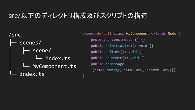 src/以下のディレクトリ構成及びスクリプトの構造
/src
├─ scenes/
│ ├─ scene/
│ │ └─ index.ts
│ └─ MyComponent.ts
└─ index.ts
export default class MyComponent extends Node {
protected constructor() {}
public onInitialize(): void {}
public onStart(): void {}
public onUpdate(): void {}
public onMessage
(name: string, data: any, sender: any){}
}
