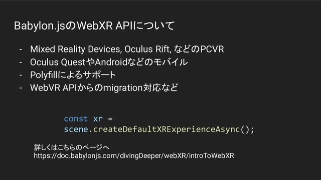 Babylon.jsのWebXR APIについて
- Mixed Reality Devices, Oculus Rift, などのPCVR
- Oculus QuestやAndroidなどのモバイル
- Polyﬁllによるサポート
- WebVR APIからのmigration対応など
const xr =
scene.createDefaultXRExperienceAsync();
詳しくはこちらのページへ
https://doc.babylonjs.com/divingDeeper/webXR/introToWebXR

