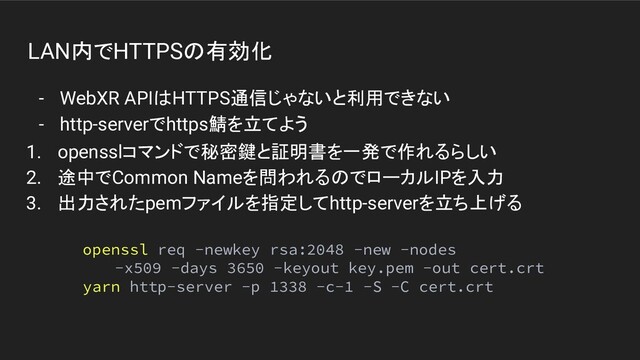 LAN内でHTTPSの有効化
- WebXR APIはHTTPS通信じゃないと利用できない
- http-serverでhttps鯖を立てよう
openssl req -newkey rsa:2048 -new -nodes
-x509 -days 3650 -keyout key.pem -out cert.crt
yarn http-server -p 1338 -c-1 -S -C cert.crt
1. opensslコマンドで秘密鍵と証明書を一発で作れるらしい
2. 途中でCommon Nameを問われるのでローカルIPを入力
3. 出力されたpemファイルを指定してhttp-serverを立ち上げる
