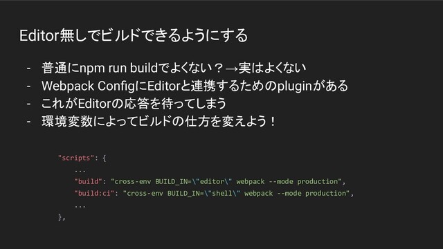 Editor無しでビルドできるようにする
- 普通にnpm run buildでよくない？→実はよくない
- Webpack ConﬁgにEditorと連携するためのpluginがある
- これがEditorの応答を待ってしまう
- 環境変数によってビルドの仕方を変えよう！
"scripts": {
...
"build": "cross-env BUILD_IN=\"editor\" webpack --mode production",
"build:ci": "cross-env BUILD_IN=\"shell\" webpack --mode production",
...
},
