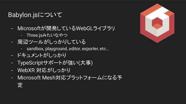 Babylon.jsについて
- Microsoftが開発しているWebGLライブラリ
- Three.jsみたいなやつ
- 周辺ツールがしっかりしている
- sandbox, playground, editor, exporter, etc...
- ドキュメントがしっかり
- TypeScriptサポートが強い(大事)
- WebXR 対応がしっかり
- Microsoft Mesh対応プラットフォームになる予
定
