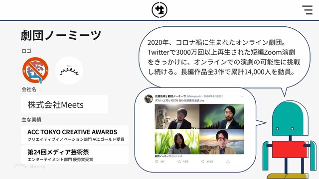 劇団ノーミーツ
ロゴ
会社名
株式会社Meets
主な業績
ACC TOKYO CREATIVE AWARDS
クリエイティブイノベーション部⾨ ACCゴールド受賞
第24回メディア芸術祭
エンターテイメント部⾨ 優秀賞受賞
2020年、コロナ禍に⽣まれたオンライン劇団。
Twitterで3000万回以上再⽣された短編Zoom演劇
をきっかけに、オンラインでの演劇の可能性に挑戦
し続ける。⻑編作品全3作で累計14,000⼈を動員。
