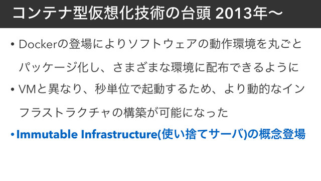 ίϯςφܕԾ૝Խٕज़ͷ୆಄ 2013೥ʙ
• Dockerͷొ৔ʹΑΓιϑτ΢ΣΞͷಈ࡞؀ڥΛؙ͝ͱ
ύοέʔδԽ͠ɺ͞·͟·ͳ؀ڥʹ഑෍Ͱ͖ΔΑ͏ʹ
• VMͱҟͳΓɺඵ୯ҐͰىಈ͢ΔͨΊɺΑΓಈతͳΠϯ
ϑϥετϥΫνϟͷߏங͕Մೳʹͳͬͨ
• Immutable Infrastructure(࢖͍ࣺͯαʔό)ͷ֓೦ొ৔
